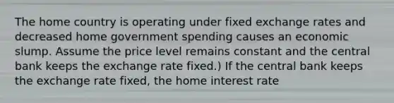 The home country is operating under fixed exchange rates and decreased home government spending causes an economic slump. Assume the price level remains constant and the central bank keeps the exchange rate fixed.) If the central bank keeps the exchange rate fixed, the home interest rate