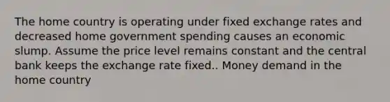 The home country is operating under fixed exchange rates and decreased home government spending causes an economic slump. Assume the price level remains constant and the central bank keeps the exchange rate fixed.. Money demand in the home country