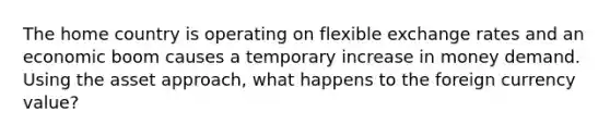 The home country is operating on flexible exchange rates and an economic boom causes a temporary increase in money demand. Using the asset approach, what happens to the foreign currency value?