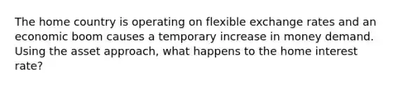 The home country is operating on flexible exchange rates and an economic boom causes a temporary increase in money demand. Using the asset approach, what happens to the home interest rate?