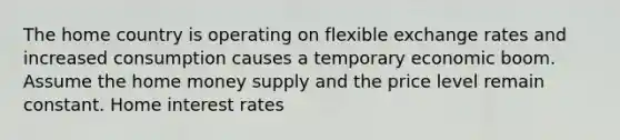 The home country is operating on flexible exchange rates and increased consumption causes a temporary economic boom. Assume the home money supply and the price level remain constant. Home interest rates
