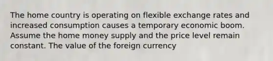 The home country is operating on flexible exchange rates and increased consumption causes a temporary economic boom. Assume the home money supply and the price level remain constant. The value of the foreign currency