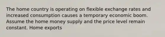 The home country is operating on flexible exchange rates and increased consumption causes a temporary economic boom. Assume the home money supply and the price level remain constant. Home exports