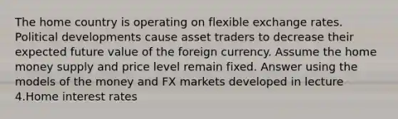 The home country is operating on flexible exchange rates. Political developments cause asset traders to decrease their expected future value of the foreign currency. Assume the home money supply and price level remain fixed. Answer using the models of the money and FX markets developed in lecture 4.Home interest rates