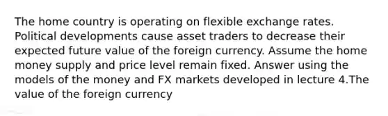 The home country is operating on flexible exchange rates. Political developments cause asset traders to decrease their expected future value of the foreign currency. Assume the home money supply and price level remain fixed. Answer using the models of the money and FX markets developed in lecture 4.The value of the foreign currency