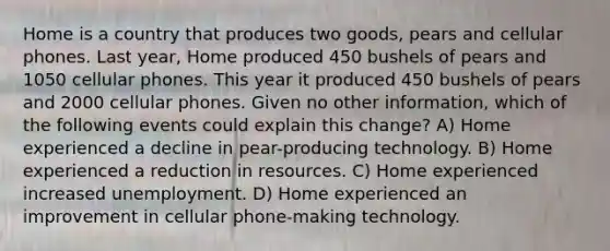 Home is a country that produces two goods, pears and cellular phones. Last year, Home produced 450 bushels of pears and 1050 cellular phones. This year it produced 450 bushels of pears and 2000 cellular phones. Given no other information, which of the following events could explain this change? A) Home experienced a decline in pear-producing technology. B) Home experienced a reduction in resources. C) Home experienced increased unemployment. D) Home experienced an improvement in cellular phone-making technology.