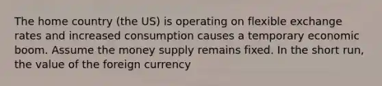 The home country (the US) is operating on flexible exchange rates and increased consumption causes a temporary economic boom. Assume the money supply remains fixed. In the short run, the value of the foreign currency