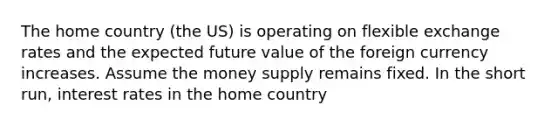 The home country (the US) is operating on flexible exchange rates and the expected future value of the foreign currency increases. Assume the money supply remains fixed. In the short run, interest rates in the home country