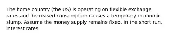 The home country (the US) is operating on flexible exchange rates and decreased consumption causes a temporary economic slump. Assume the money supply remains fixed. In the short run, interest rates