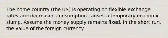 The home country (the US) is operating on flexible exchange rates and decreased consumption causes a temporary economic slump. Assume the money supply remains fixed. In the short run, the value of the foreign currency