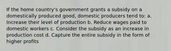 If the home country's government grants a subsidy on a domestically produced good, domestic producers tend to: a. Increase their level of production b. Reduce wages paid to domestic workers c. Consider the subsidy as an increase in production cost d. Capture the entire subsidy in the form of higher profits