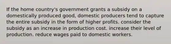 If the home country's government grants a subsidy on a domestically produced good, domestic producers tend to capture the entire subsidy in the form of higher profits. consider the subsidy as an increase in production cost. increase their level of production. reduce wages paid to domestic workers.