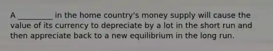 A _________ in the home country's money supply will cause the value of its currency to depreciate by a lot in the short run and then appreciate back to a new equilibrium in the long run.