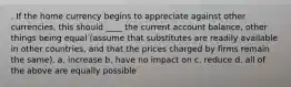 . If the home currency begins to appreciate against other currencies, this should ____ the current account balance, other things being equal (assume that substitutes are readily available in other countries, and that the prices charged by firms remain the same). a. increase b. have no impact on c. reduce d. all of the above are equally possible