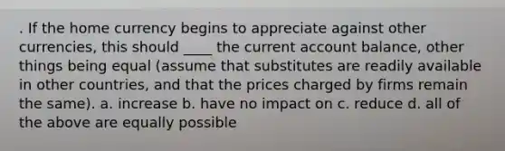 . If the home currency begins to appreciate against other currencies, this should ____ the current account balance, other things being equal (assume that substitutes are readily available in other countries, and that the prices charged by firms remain the same). a. increase b. have no impact on c. reduce d. all of the above are equally possible