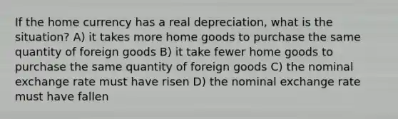 If the home currency has a real depreciation, what is the situation? A) it takes more home goods to purchase the same quantity of foreign goods B) it take fewer home goods to purchase the same quantity of foreign goods C) the nominal exchange rate must have risen D) the nominal exchange rate must have fallen