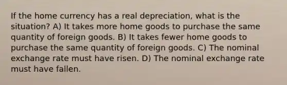 If the home currency has a real depreciation, what is the situation? A) It takes more home goods to purchase the same quantity of foreign goods. B) It takes fewer home goods to purchase the same quantity of foreign goods. C) The nominal exchange rate must have risen. D) The nominal exchange rate must have fallen.