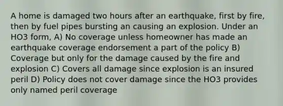 A home is damaged two hours after an earthquake, first by fire, then by fuel pipes bursting an causing an explosion. Under an HO3 form, A) No coverage unless homeowner has made an earthquake coverage endorsement a part of the policy B) Coverage but only for the damage caused by the fire and explosion C) Covers all damage since explosion is an insured peril D) Policy does not cover damage since the HO3 provides only named peril coverage