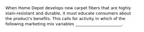 When Home Depot develops new carpet fibers that are highly stain-resistant and durable, it must educate consumers about the product's benefits. This calls for activity in which of the following marketing mix variables _______________________.