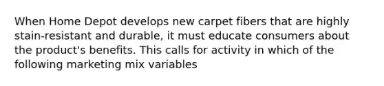 When Home Depot develops new carpet fibers that are highly stain-resistant and durable, it must educate consumers about the product's benefits. This calls for activity in which of the following marketing mix variables