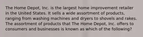 The Home Depot, Inc. is the largest home improvement retailer in the United States. It sells a wide assortment of products, ranging from washing machines and dryers to shovels and rakes. The assortment of products that The Home Depot, Inc. offers to consumers and businesses is known as which of the following?