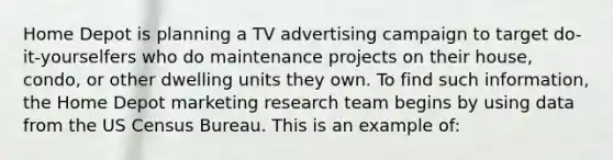 Home Depot is planning a TV advertising campaign to target do-it-yourselfers who do maintenance projects on their house, condo, or other dwelling units they own. To find such information, the Home Depot marketing research team begins by using data from the US Census Bureau. This is an example of: