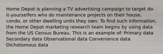 Home Depot is planning a TV advertising campaign to target do-it-yourselfers who do maintenance projects on their house, condo, or other dwelling units they own. To find such information, the Home Depot marketing research team begins by using data from the US Census Bureau. This is an example of: Primary data Secondary data Observational data Convenience data Dichotomous data