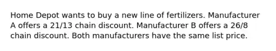 Home Depot wants to buy a new line of fertilizers. Manufacturer A offers a 21/13 chain discount. Manufacturer B offers a 26/8 chain discount. Both manufacturers have the same list price.