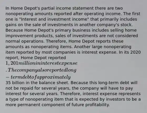 In Home Depot's partial <a href='https://www.questionai.com/knowledge/kCPMsnOwdm-income-statement' class='anchor-knowledge'>income statement</a> there are two nonoperating amounts reported after operating income. The first one is "Interest and investment income" that primarily includes gains on the sale of investments in another company's stock. Because Home Depot's primary business includes selling home improvement products, sales of investments are not considered normal operations. Therefore, Home Depot reports these amounts as nonoperating items. Another large nonoperating item reported by most companies is interest expense. In its 2020 report, Home Depot reported 1,201 million in interest expense. The company also reported long-term debt of approximately35 billion in the balance sheet. Because this long-term debt will not be repaid for several years, the company will have to pay interest for several years. Therefore, interest expense represents a type of nonoperating item that is expected by investors to be a more permanent component of future profitability.