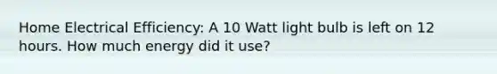 Home Electrical Efficiency: A 10 Watt light bulb is left on 12 hours. How much energy did it use?