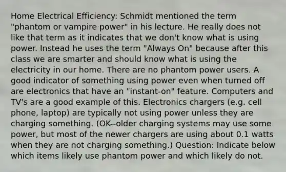 Home Electrical Efficiency: Schmidt mentioned the term "phantom or vampire power" in his lecture. He really does not like that term as it indicates that we don't know what is using power. Instead he uses the term "Always On" because after this class we are smarter and should know what is using the electricity in our home. There are no phantom power users. A good indicator of something using power even when turned off are electronics that have an "instant-on" feature. Computers and TV's are a good example of this. Electronics chargers (e.g. cell phone, laptop) are typically not using power unless they are charging something. (OK--older charging systems may use some power, but most of the newer chargers are using about 0.1 watts when they are not charging something.) Question: Indicate below which items likely use phantom power and which likely do not.