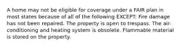 A home may not be eligible for coverage under a FAIR plan in most states because of all of the following EXCEPT: Fire damage has not been repaired. The property is open to trespass. The air-conditioning and heating system is obsolete. Flammable material is stored on the property.