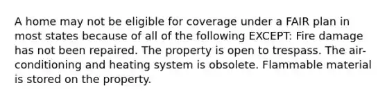 A home may not be eligible for coverage under a FAIR plan in most states because of all of the following EXCEPT: Fire damage has not been repaired. The property is open to trespass. The air-conditioning and heating system is obsolete. Flammable material is stored on the property.