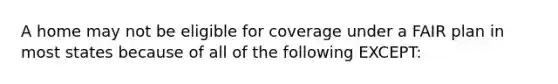 A home may not be eligible for coverage under a FAIR plan in most states because of all of the following EXCEPT: