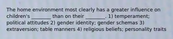 The home environment most clearly has a greater influence on children's ________ than on their ________. 1) temperament; political attitudes 2) gender identity; gender schemas 3) extraversion; table manners 4) religious beliefs; personality traits