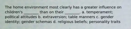 The home environment most clearly has a greater influence on children's ________ than on their ________. a. temperament; political attitudes b. extraversion; table manners c. gender identity; gender schemas d. religious beliefs; personality traits