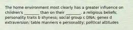 The home environment most clearly has a greater influence on children's ________ than on their ________. a religious beliefs; personality traits b shyness; social group c DNA; genes d extraversion; table manners e personality; political attitudes