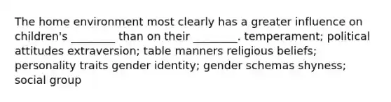 The home environment most clearly has a greater influence on children's ________ than on their ________. temperament; political attitudes extraversion; table manners religious beliefs; personality traits gender identity; gender schemas shyness; social group