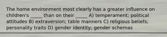 The home environment most clearly has a greater influence on children's _____ than on their _____ A) temperament; political attitudes B) extraversion; table manners C) religious beliefs; personality traits D) gender identity; gender schemas