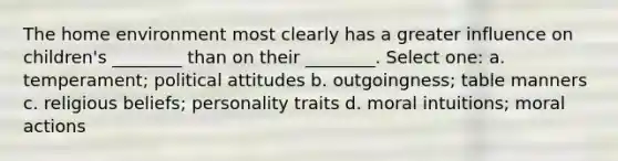 The home environment most clearly has a greater influence on children's ________ than on their ________. Select one: a. temperament; political attitudes b. outgoingness; table manners c. religious beliefs; personality traits d. moral intuitions; moral actions