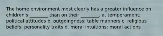 The home environment most clearly has a greater influence on children's ________ than on their ________. a. temperament; political attitudes b. outgoingness; table manners c. religious beliefs; personality traits d. moral intuitions; moral actions