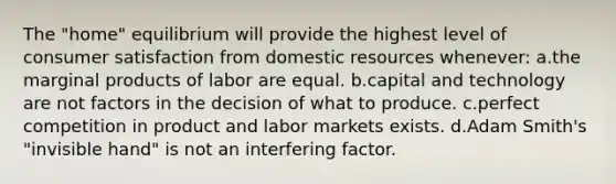 The "home" equilibrium will provide the highest level of consumer satisfaction from domestic resources whenever: a.the marginal products of labor are equal. b.capital and technology are not factors in the decision of what to produce. c.perfect competition in product and labor markets exists. d.Adam Smith's "invisible hand" is not an interfering factor.