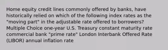 Home equity credit lines commonly offered by banks, have historically relied on which of the following index rates as the "moving part" in the adjustable rate offered to borrowers? Multiple Choice one-year U.S. Treasury constant maturity rate commercial bank "prime rate" London Interbank Offered Rate (LIBOR) annual inflation rate