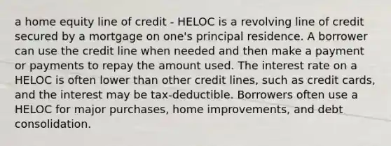 a home equity line of credit - HELOC is a revolving line of credit secured by a mortgage on one's principal residence. A borrower can use the credit line when needed and then make a payment or payments to repay the amount used. The interest rate on a HELOC is often lower than other credit lines, such as credit cards, and the interest may be tax-deductible. Borrowers often use a HELOC for major purchases, home improvements, and debt consolidation.