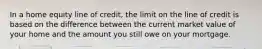 In a home equity line of credit, the limit on the line of credit is based on the difference between the current market value of your home and the amount you still owe on your mortgage.