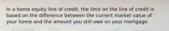 In a home equity line of credit, the limit on the line of credit is based on the difference between the current market value of your home and the amount you still owe on your mortgage.