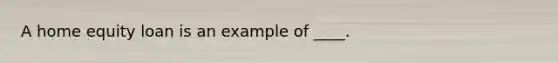 A home equity loan is an example of ____.
