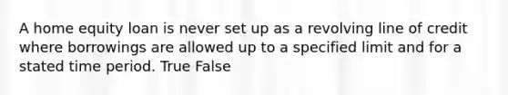 A home equity loan is never set up as a revolving line of credit where borrowings are allowed up to a specified limit and for a stated time period. True False