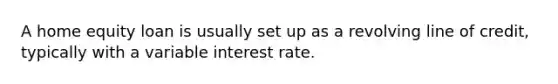 A home equity loan is usually set up as a revolving line of credit, typically with a variable interest rate.