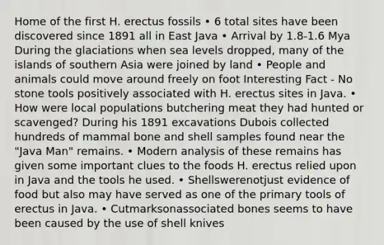 Home of the first H. erectus fossils • 6 total sites have been discovered since 1891 all in East Java • Arrival by 1.8-1.6 Mya During the glaciations when sea levels dropped, many of the islands of southern Asia were joined by land • People and animals could move around freely on foot Interesting Fact - No stone tools positively associated with H. erectus sites in Java. • How were local populations butchering meat they had hunted or scavenged? During his 1891 excavations Dubois collected hundreds of mammal bone and shell samples found near the "Java Man" remains. • Modern analysis of these remains has given some important clues to the foods H. erectus relied upon in Java and the tools he used. • Shellswerenotjust evidence of food but also may have served as one of the primary tools of erectus in Java. • Cutmarksonassociated bones seems to have been caused by the use of shell knives